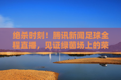 绝杀时刻!腾讯新闻足球全程直播,见证绿茵场上的荣耀与泪水