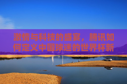 激情与科技的盛宴,腾讯如何定义中国球迷的世界杯新主场