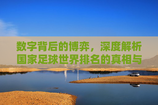数字背后的博弈，深度解析国家足球世界排名的真相与局限