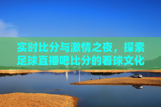 实时比分与激情之夜,探索足球直播吧比分的看球文化