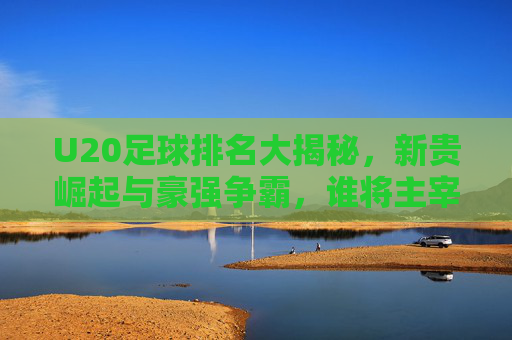 U20足球排名大揭秘,新贵崛起与豪强争霸,谁将主宰未来足坛?