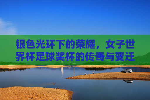 银色光环下的荣耀，女子世界杯足球奖杯的传奇与变迁