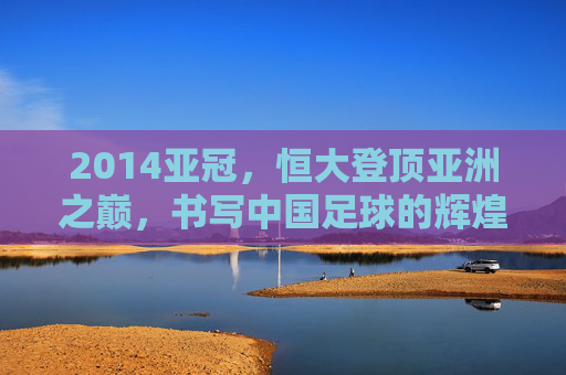 2014亚冠,恒大登顶亚洲之巅,书写中国足球的辉煌篇章