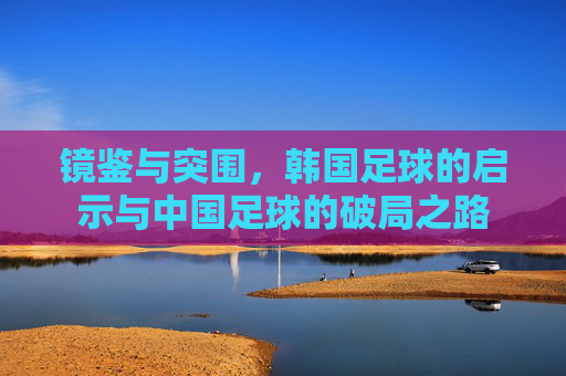 镜鉴与突围,韩国足球的启示与中国足球的破局之路