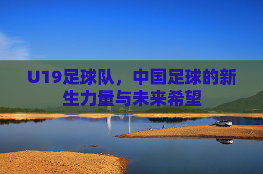 U19足球队,中国足球的新生力量与未来希望