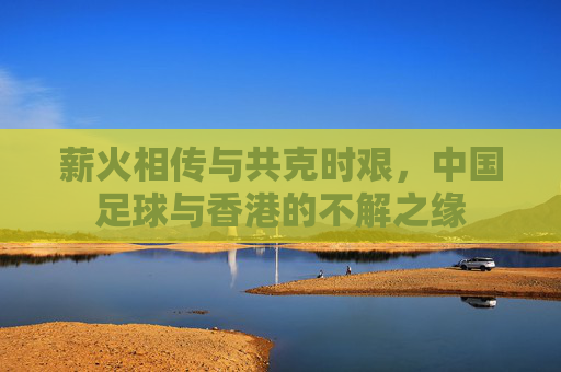 薪火相传与共克时艰，中国足球与香港的不解之缘