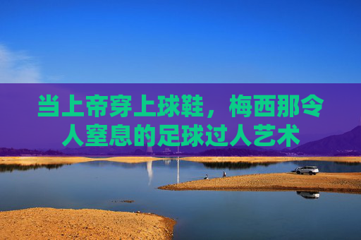 当上帝穿上球鞋,梅西那令人窒息的足球过人艺术