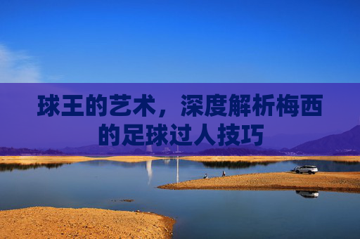 球王的艺术,深度解析梅西的足球过人技巧
