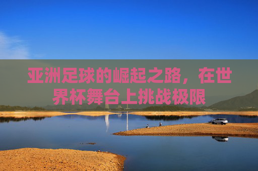 亚洲足球的崛起之路,在世界杯舞台上挑战极限