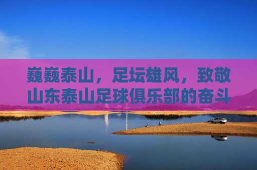 巍巍泰山,足坛雄风,致敬山东泰山足球俱乐部的奋斗与荣耀