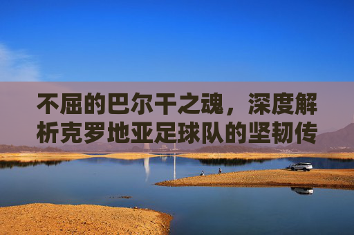 不屈的巴尔干之魂,深度解析克罗地亚足球队的坚韧传奇