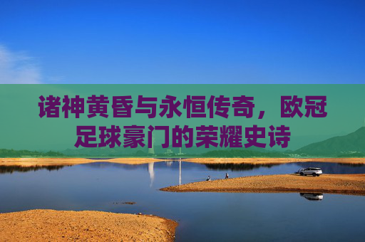 诸神黄昏与永恒传奇,欧冠足球豪门的荣耀史诗
