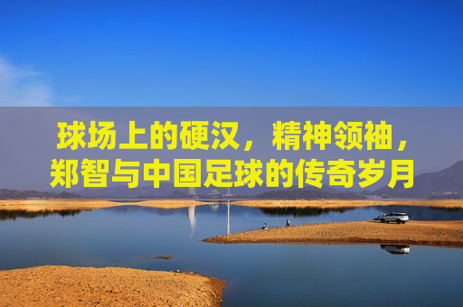 球场上的硬汉,精神领袖,郑智与中国足球的传奇岁月