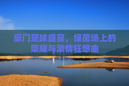 豪门足球盛宴，绿茵场上的荣耀与激情狂想曲