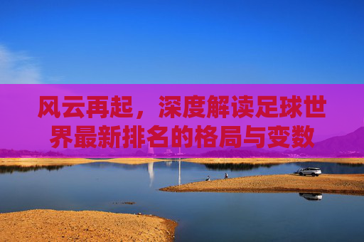 风云再起,深度解读足球世界最新排名的格局与变数