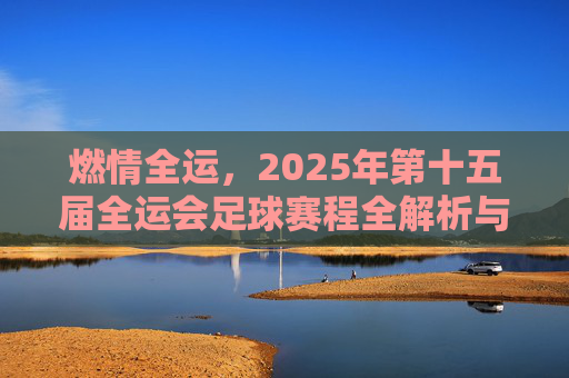 燃情全运，2025年第十五届全运会足球赛程全解析与观赛指南