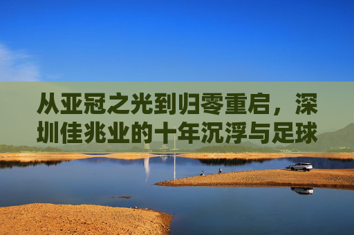 从亚冠之光到归零重启,深圳佳兆业的十年沉浮与足球梦