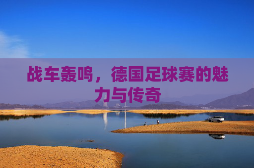 战车轰鸣,德国足球赛的魅力与传奇