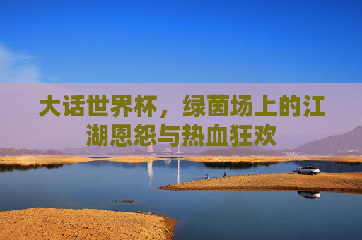 大话世界杯,绿茵场上的江湖恩怨与热血狂欢
