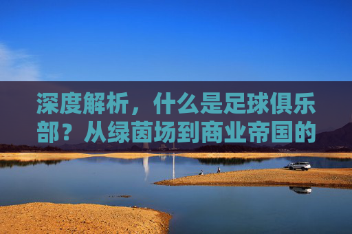 深度解析，什么是足球俱乐部？从绿茵场到商业帝国的演变