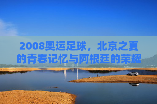 2008奥运足球，北京之夏的青春记忆与阿根廷的荣耀时刻