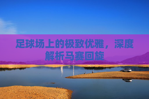 足球场上的极致优雅,深度解析马赛回旋