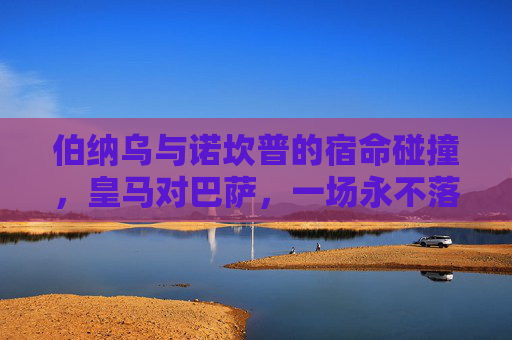 伯纳乌与诺坎普的宿命碰撞,皇马对巴萨,一场永不落幕的足球史诗