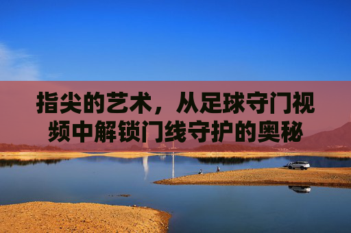 指尖的艺术,从足球守门视频中解锁门线守护的奥秘