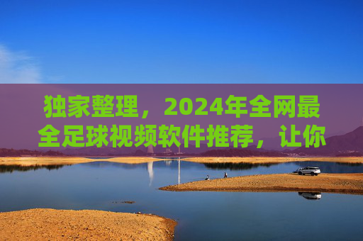 独家整理,2024年全网最全足球视频软件推荐,让你足不出户看遍五大联赛!