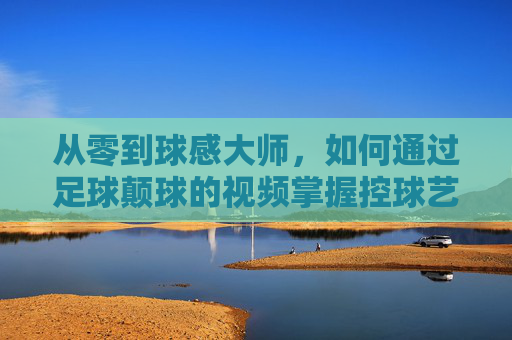 从零到球感大师,如何通过足球颠球的视频掌握控球艺术