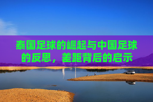 泰国足球的崛起与中国足球的反思,差距背后的启示