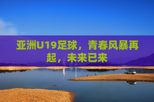 亚洲U19足球,青春风暴再起,未来已来