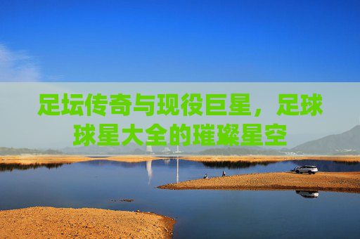 足坛传奇与现役巨星,足球球星大全的璀璨星空
