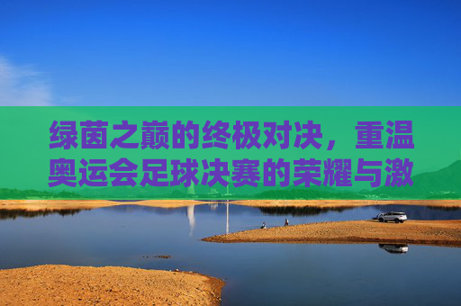 绿茵之巅的终极对决，重温奥运会足球决赛的荣耀与激情