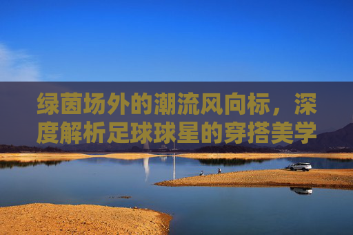 绿茵场外的潮流风向标,深度解析足球球星的穿搭美学