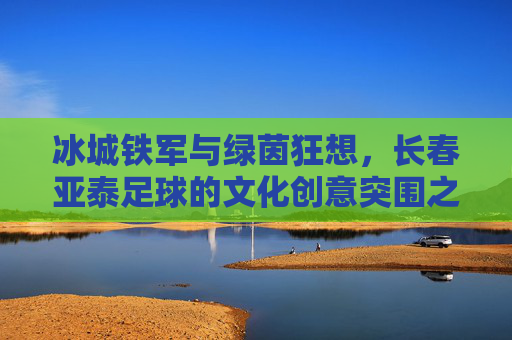 冰城铁军与绿茵狂想,长春亚泰足球的文化创意突围之路