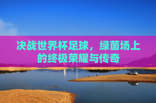 决战世界杯足球，绿茵场上的终极荣耀与传奇
