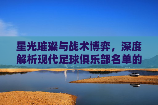 星光璀璨与战术博弈,深度解析现代足球俱乐部名单的艺术