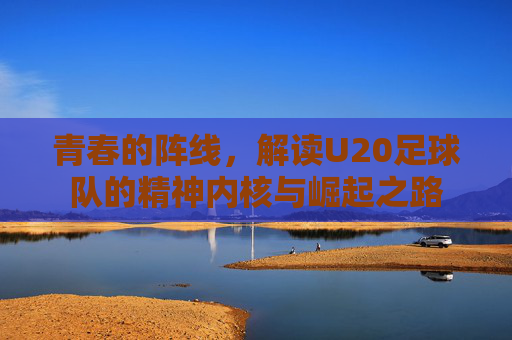 青春的阵线，解读U20足球队的精神内核与崛起之路
