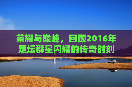 荣耀与巅峰,回顾2016年足坛群星闪耀的传奇时刻