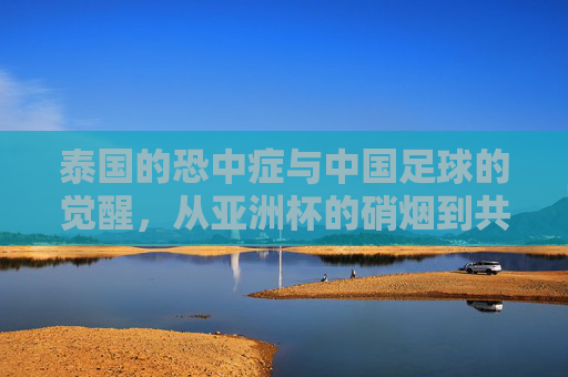 泰国的恐中症与中国足球的觉醒,从亚洲杯的硝烟到共同突围的征途