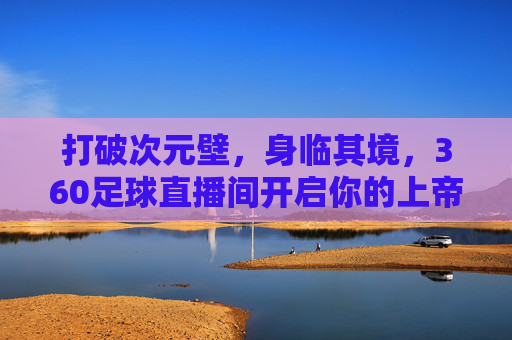 打破次元壁,身临其境,360足球直播间开启你的上帝视角