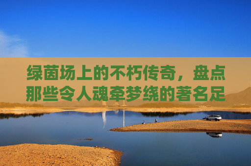 绿茵场上的不朽传奇，盘点那些令人魂牵梦绕的著名足球球队