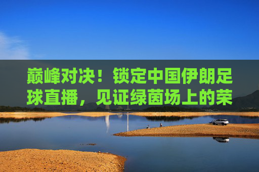 巅峰对决!锁定中国伊朗足球直播,见证绿茵场上的荣耀时刻