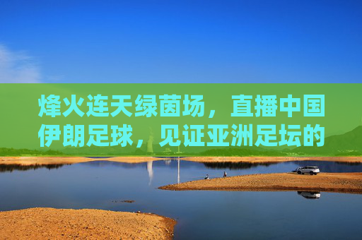 烽火连天绿茵场,直播中国伊朗足球,见证亚洲足坛的宿命碰撞