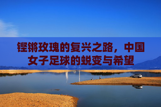 铿锵玫瑰的复兴之路,中国女子足球的蜕变与希望