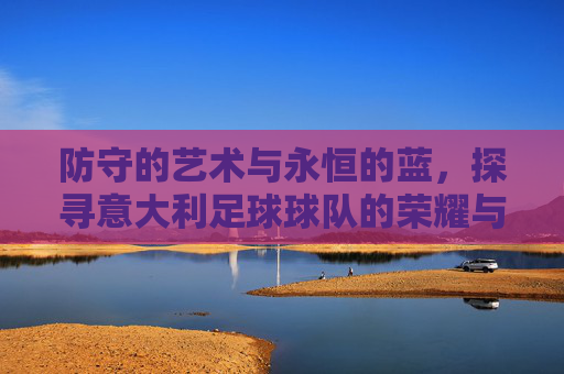 防守的艺术与永恒的蓝,探寻意大利足球球队的荣耀与精神