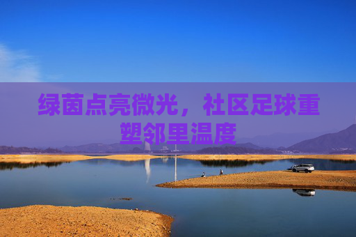 绿茵点亮微光,社区足球重塑邻里温度