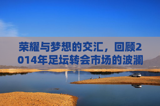 荣耀与梦想的交汇,回顾2014年足坛转会市场的波澜壮阔