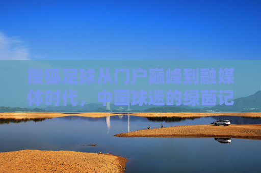 搜狐足球从门户巅峰到融媒体时代，中国球迷的绿茵记忆与深度观察